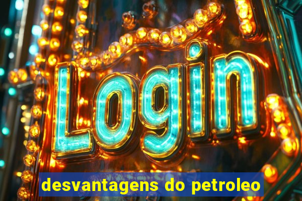 desvantagens do petroleo